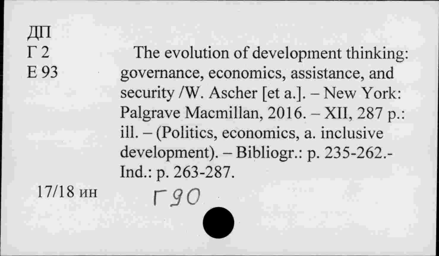 ﻿ДП
Г2
Е 93
The evolution of development thinking: governance, economics, assistance, and security /W. Ascher [et a.]. - New York: Palgrave Macmillan, 2016. - XII, 287 p.: ill. - (Politics, economics, a. inclusive development). -Bibliogr.: p. 235-262.-Ind.: p. 263-287.
17/18 ин